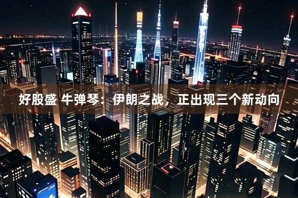 好股盛 牛弹琴：伊朗之战，正出现三个新动向