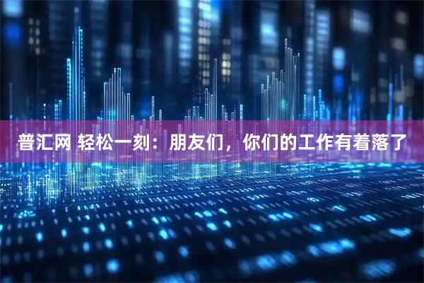 普汇网 轻松一刻：朋友们，你们的工作有着落了