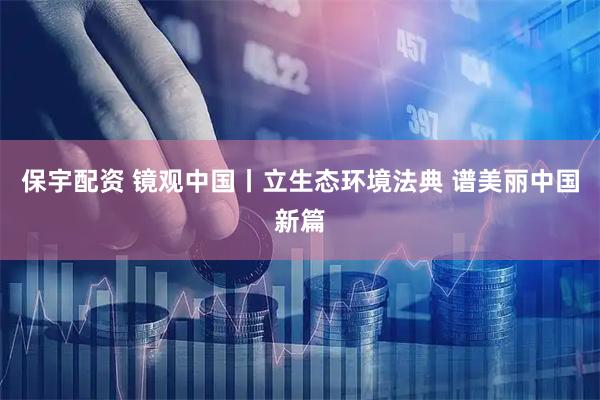 保宇配资 镜观中国丨立生态环境法典 谱美丽中国新篇