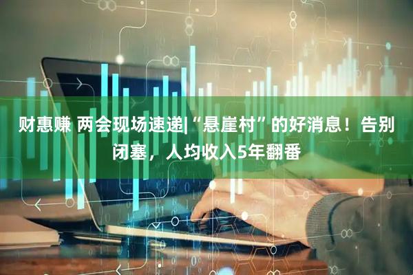 财惠赚 两会现场速递|“悬崖村”的好消息！告别闭塞，人均收入5年翻番