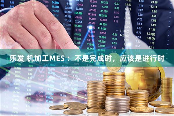 乐发 机加工MES ：不是完成时，应该是进行时