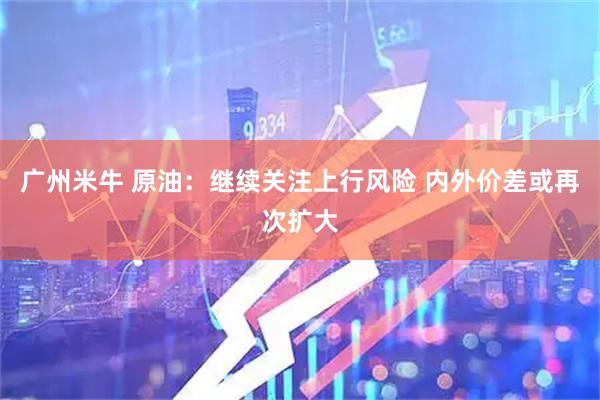 广州米牛 原油：继续关注上行风险 内外价差或再次扩大