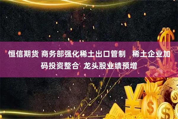 恒信期货 商务部强化稀土出口管制   稀土企业加码投资整合  龙头股业绩预增