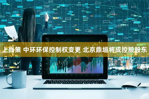上尚策 中环环保控制权变更 北京鼎垣将成控股股东
