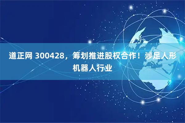 道正网 300428，筹划推进股权合作！涉足人形机器人行业
