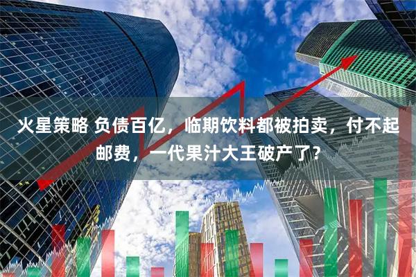 火星策略 负债百亿，临期饮料都被拍卖，付不起邮费，一代果汁大王破产了？