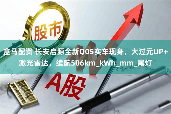盒马配资 长安启源全新Q05实车现身，大过元UP+激光雷达，续航506km_kWh_mm_尾灯