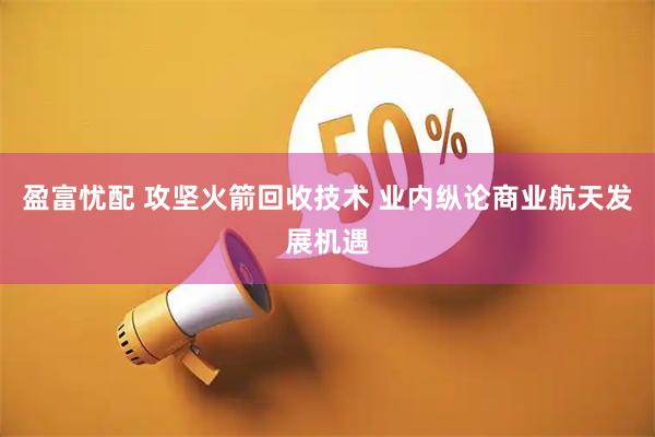 盈富忧配 攻坚火箭回收技术 业内纵论商业航天发展机遇
