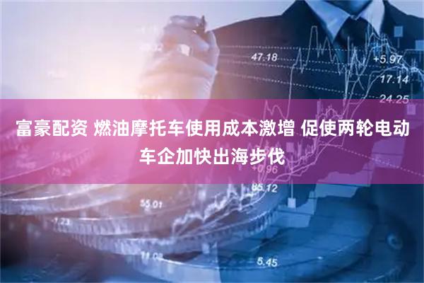 富豪配资 燃油摩托车使用成本激增 促使两轮电动车企加快出海步伐