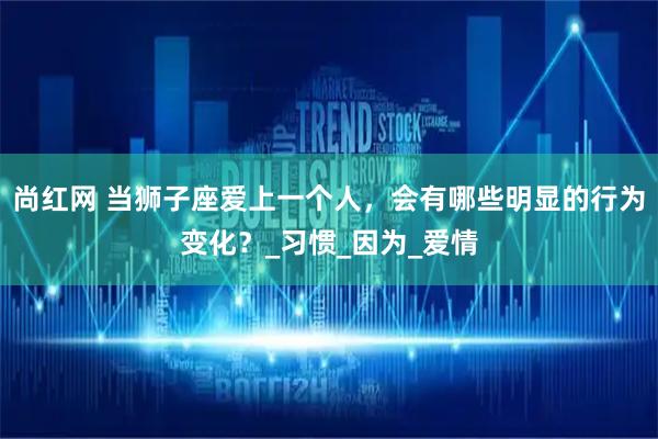 尚红网 当狮子座爱上一个人，会有哪些明显的行为变化？_习惯_因为_爱情
