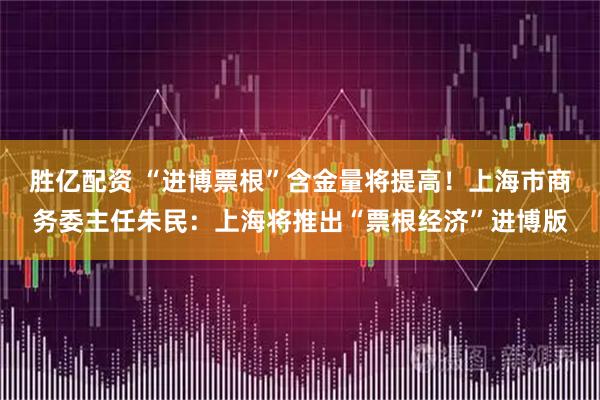 胜亿配资 “进博票根”含金量将提高！上海市商务委主任朱民：上海将推出“票根经济”进博版