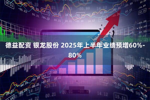 德益配资 银龙股份 2025年上半年业绩预增60%-80%