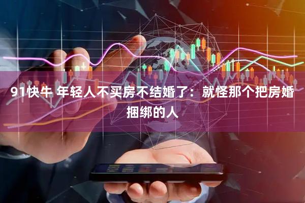 91快牛 年轻人不买房不结婚了：就怪那个把房婚捆绑的人