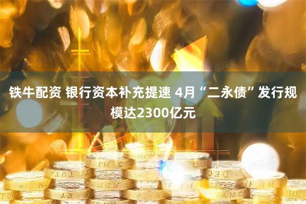 铁牛配资 银行资本补充提速 4月“二永债”发行规模达2300亿元