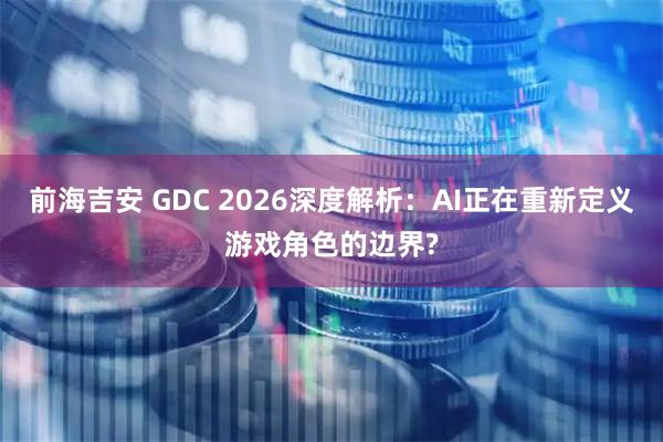 前海吉安 GDC 2026深度解析：AI正在重新定义游戏角色的边界?