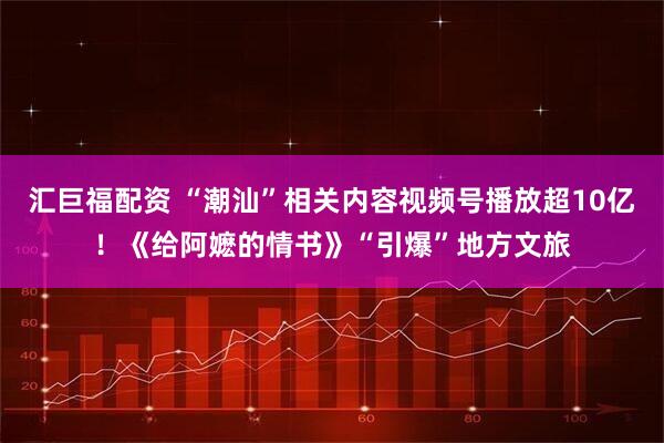 汇巨福配资 “潮汕”相关内容视频号播放超10亿！《给阿嬷的情书》“引爆”地方文旅