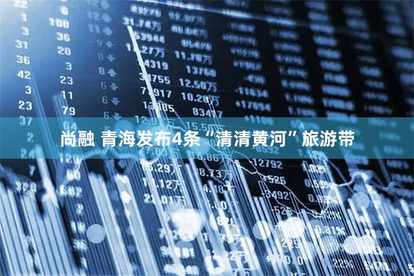 尚融 青海发布4条“清清黄河”旅游带