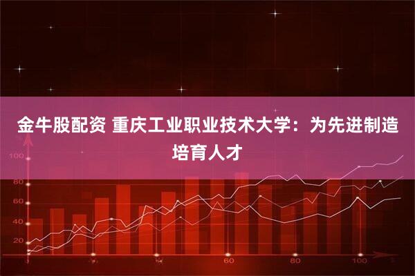 金牛股配资 重庆工业职业技术大学：为先进制造培育人才