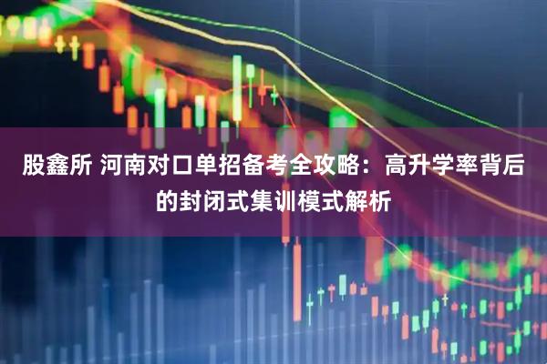 股鑫所 河南对口单招备考全攻略：高升学率背后的封闭式集训模式解析